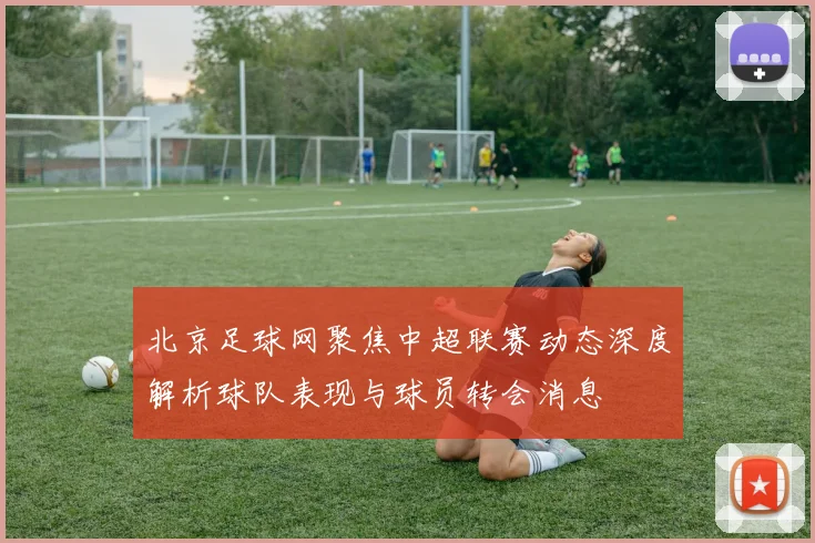 北京足球网聚焦中超联赛动态深度解析球队表现与球员转会消息