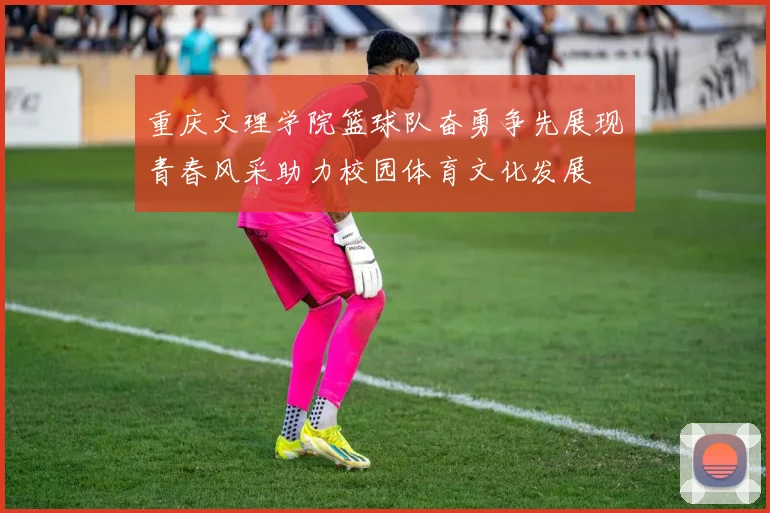 重庆文理学院篮球队奋勇争先展现青春风采助力校园体育文化发展