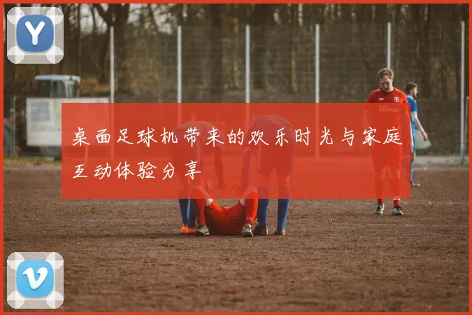 桌面足球机带来的欢乐时光与家庭互动体验分享