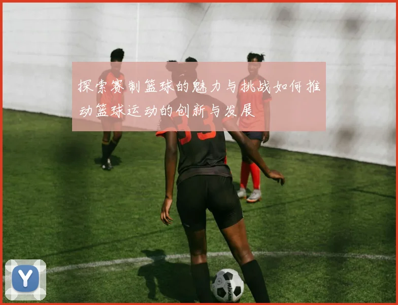 探索赛制篮球的魅力与挑战如何推动篮球运动的创新与发展