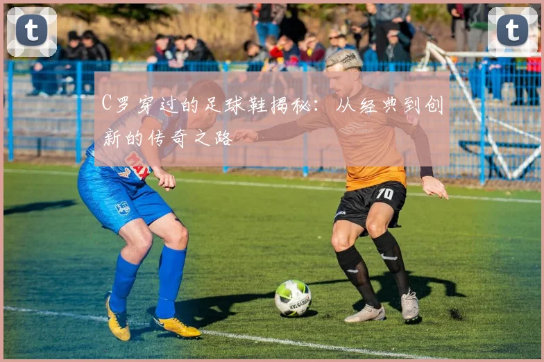 C罗穿过的足球鞋揭秘：从经典到创新的传奇之路