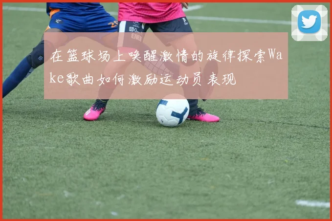 在篮球场上唤醒激情的旋律探索Wake歌曲如何激励运动员表现
