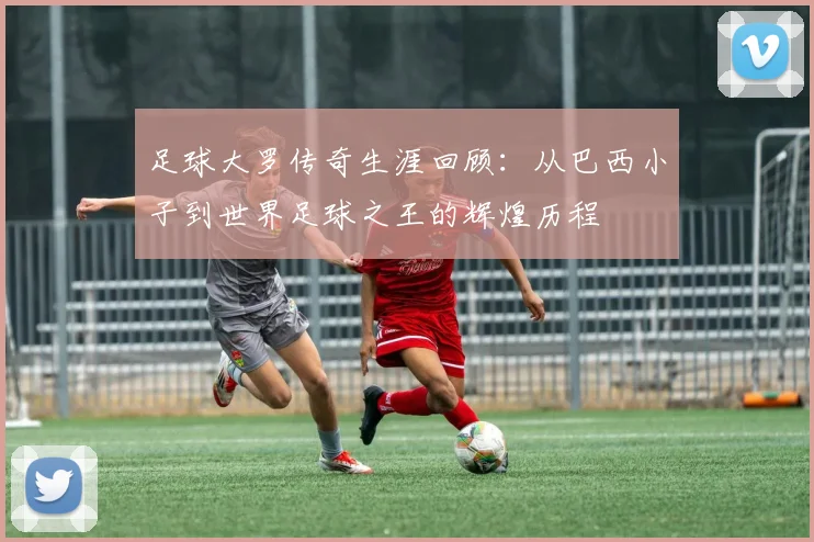 足球大罗传奇生涯回顾：从巴西小子到世界足球之王的辉煌历程