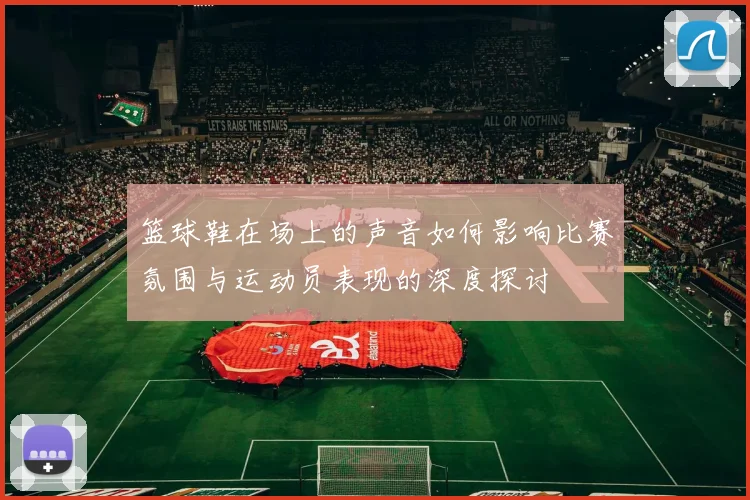 篮球鞋在场上的声音如何影响比赛氛围与运动员表现的深度探讨