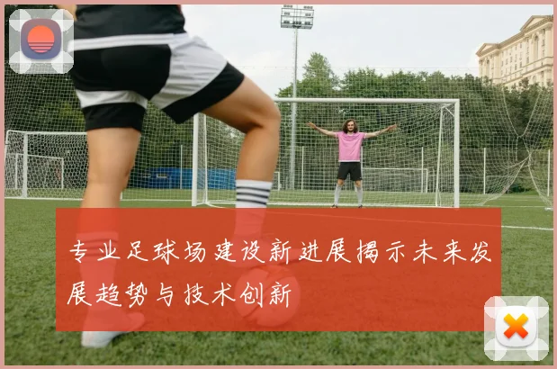 专业足球场建设新进展揭示未来发展趋势与技术创新