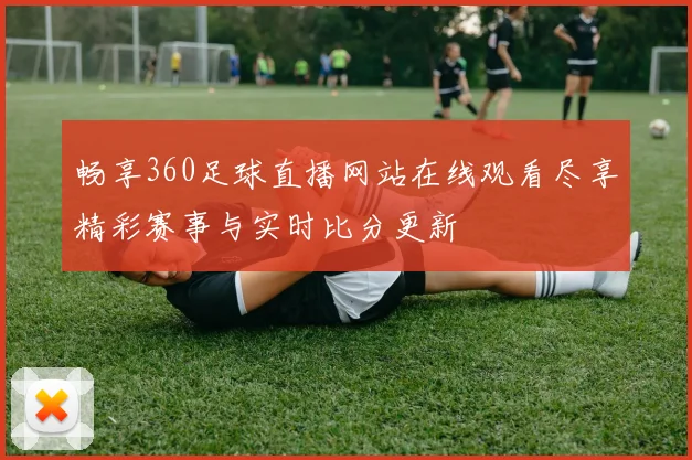 畅享360足球直播网站在线观看尽享精彩赛事与实时比分更新