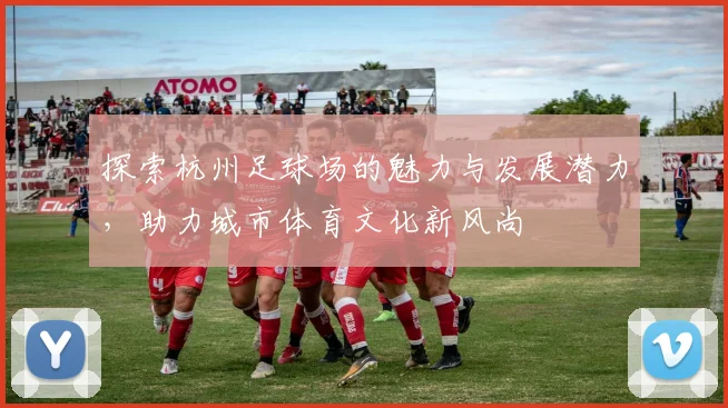 探索杭州足球场的魅力与发展潜力，助力城市体育文化新风尚